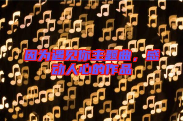 因?yàn)橛鲆娔阒黝}曲，感動(dòng)人心的作品