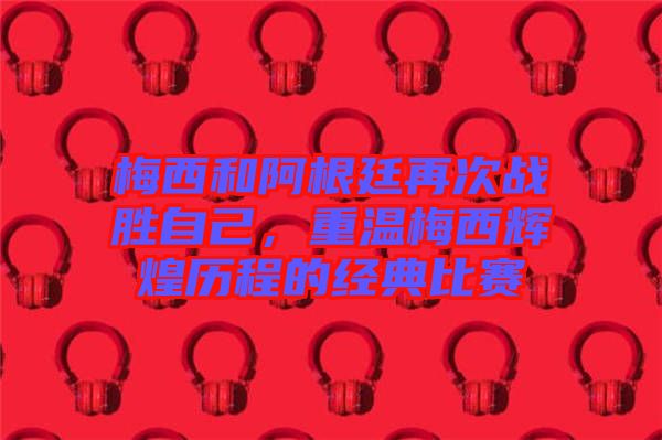 梅西和阿根廷再次戰(zhàn)勝自己，重溫梅西輝煌歷程的經(jīng)典比賽