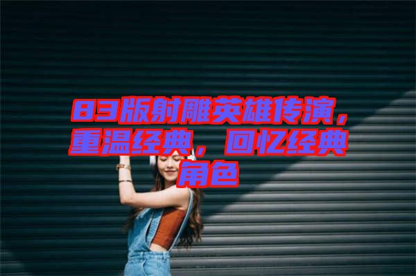 83版射雕英雄傳演，重溫經(jīng)典，回憶經(jīng)典角色