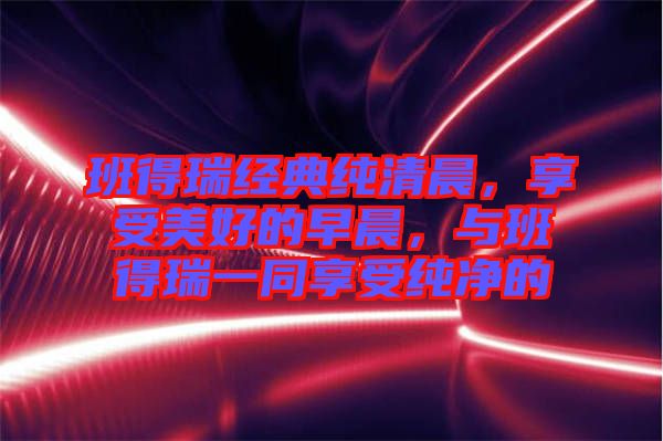 班得瑞經(jīng)典純清晨，享受美好的早晨，與班得瑞一同享受純凈的