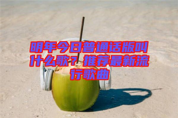 明年今日普通話(huà)版叫什么歌？推薦最新流行歌曲