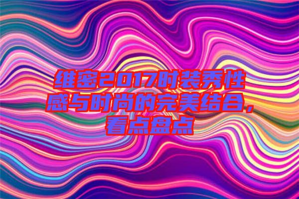 維密2017時(shí)裝秀性感與時(shí)尚的完美結(jié)合，看點(diǎn)盤點(diǎn)