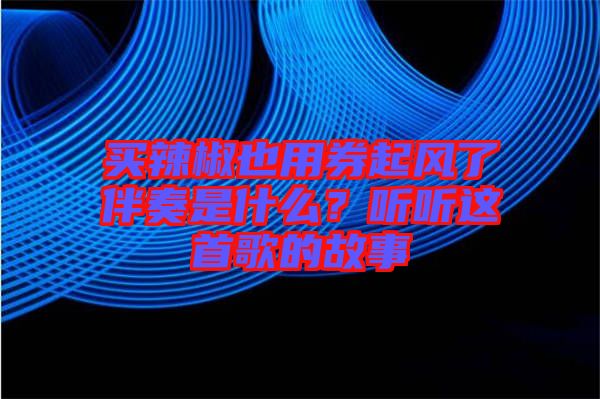 買辣椒也用券起風(fēng)了伴奏是什么？聽聽這首歌的故事