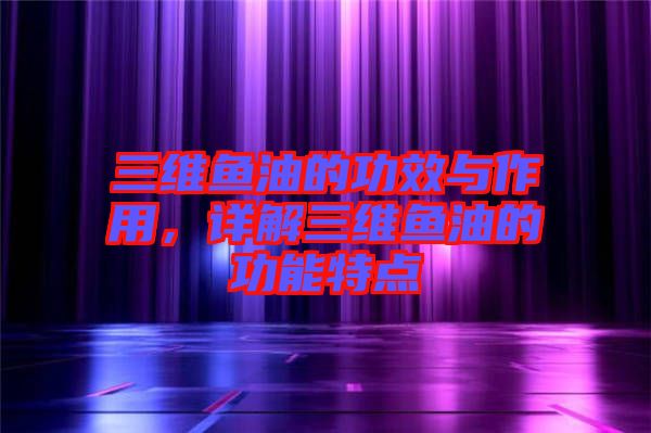 三維魚油的功效與作用，詳解三維魚油的功能特點(diǎn)