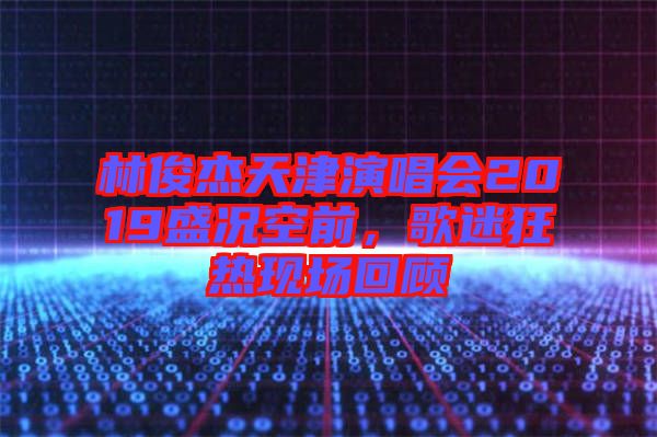 林俊杰天津演唱會(huì)2019盛況空前，歌迷狂熱現(xiàn)場(chǎng)回顧