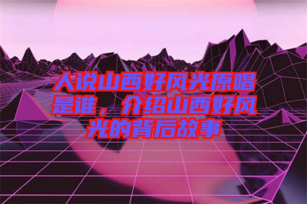 人說山西好風光原唱是誰，介紹山西好風光的背后故事