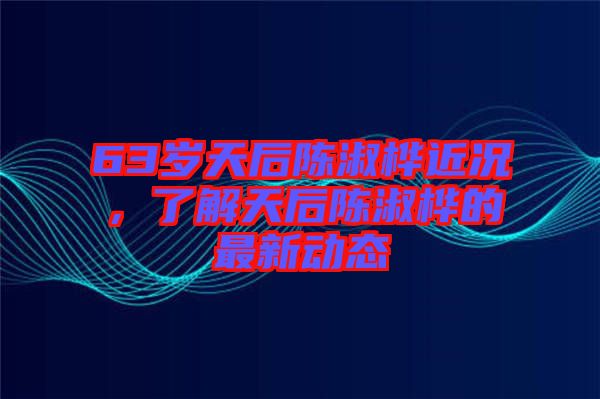 63歲天后陳淑樺近況，了解天后陳淑樺的最新動(dòng)態(tài)