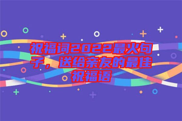 祝福詞2022最火句子，送給親友的最佳祝福語(yǔ)