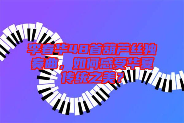 李春華48首葫蘆絲獨奏曲，如何感受華夏傳統(tǒng)之美？