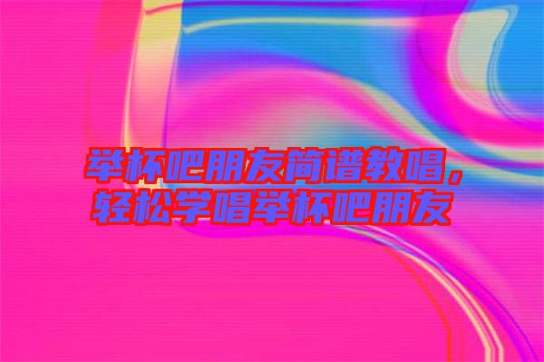 舉杯吧朋友簡譜教唱，輕松學唱舉杯吧朋友