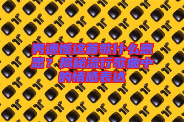 男遺憾這首歌什么意思？揭秘流行歌曲中的情感表達(dá)