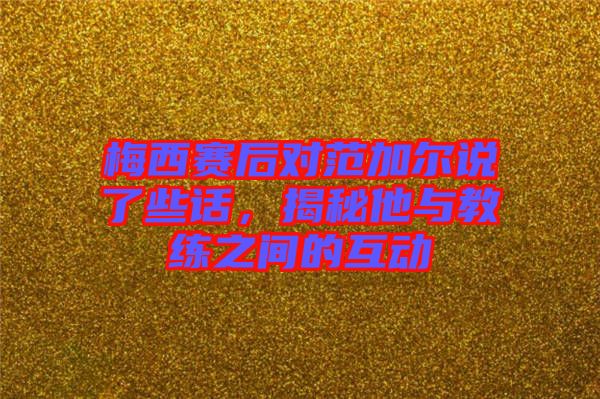 梅西賽后對范加爾說了些話，揭秘他與教練之間的互動
