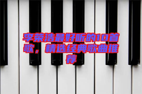 李榮浩最好聽的10首歌，精選經(jīng)典歌曲推薦
