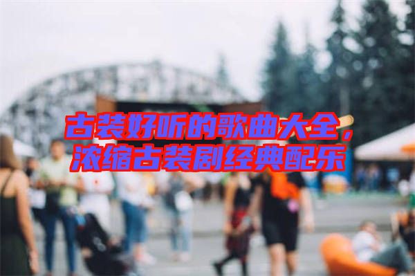 古裝好聽的歌曲大全，濃縮古裝劇經(jīng)典配樂