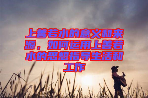 上善若水的意義和來(lái)源，如何運(yùn)用上善若水的思想指導(dǎo)生活和工作