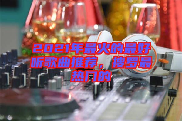 2021年最火的最好聽歌曲推薦，搜羅最熱門的