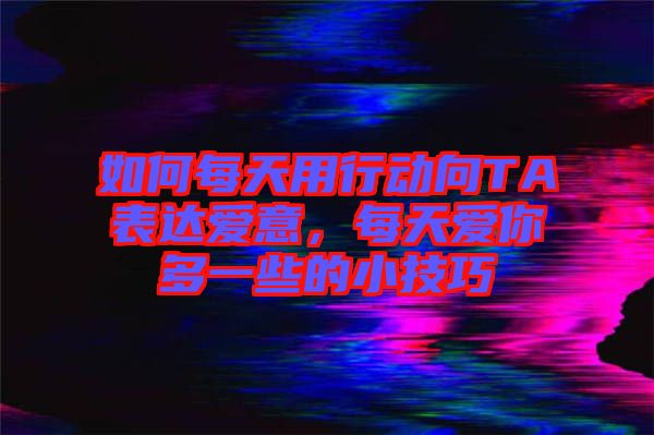 如何每天用行動向TA表達愛意，每天愛你多一些的小技巧
