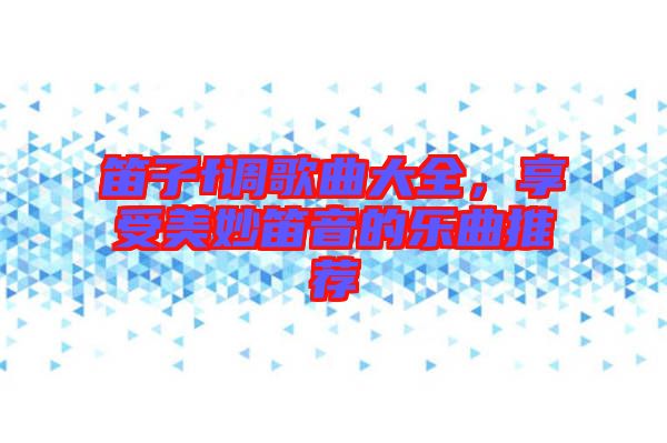 笛子f調(diào)歌曲大全，享受美妙笛音的樂曲推薦