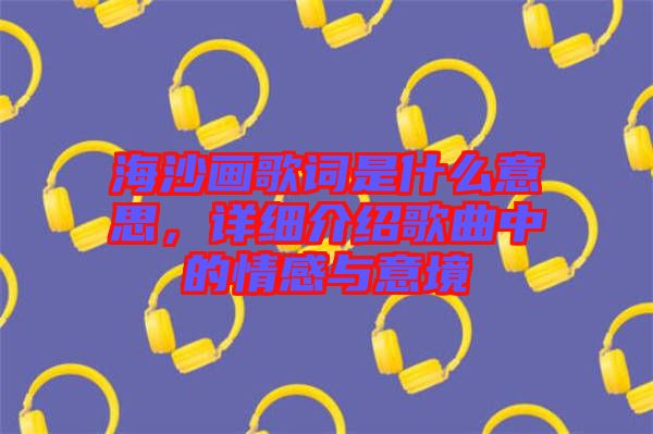 海沙畫歌詞是什么意思，詳細介紹歌曲中的情感與意境