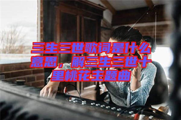 三生三世歌詞是什么意思，解三生三世十里桃花主題曲