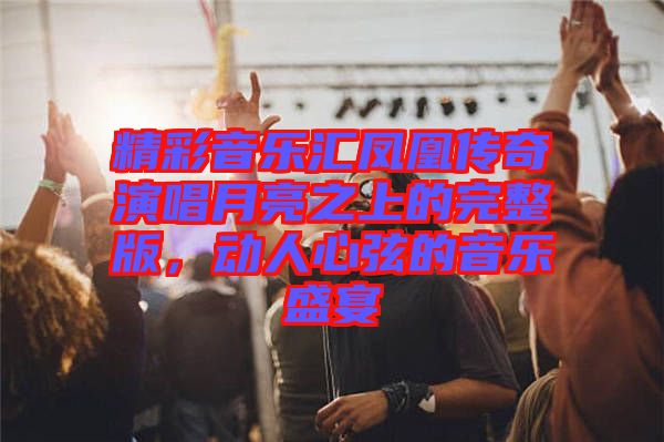精彩音樂匯鳳凰傳奇演唱月亮之上的完整版，動人心弦的音樂盛宴