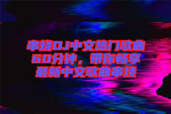 串燒DJ中文熱門歌曲60分鐘，帶你暢享最新中文歌曲串燒