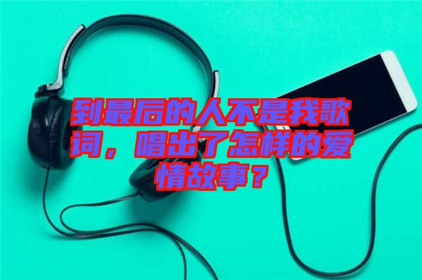 到最后的人不是我歌詞，唱出了怎樣的愛情故事？