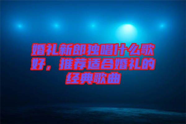 婚禮新郎獨(dú)唱什么歌好，推薦適合婚禮的經(jīng)典歌曲