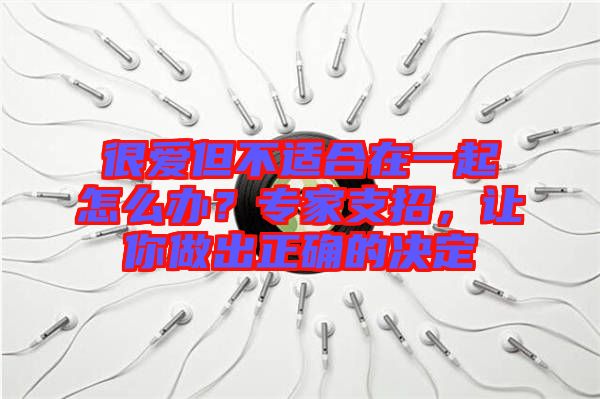 很愛但不適合在一起怎么辦？專家支招，讓你做出正確的決定