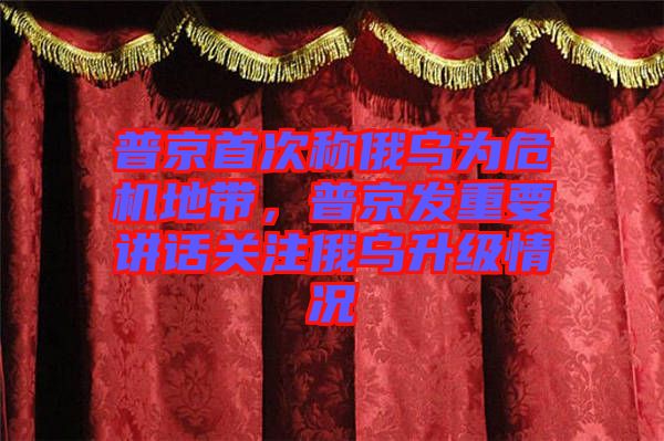 普京首次稱俄烏為危機地帶，普京發(fā)重要講話關(guān)注俄烏升級情況