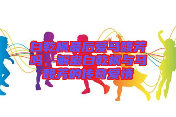 白乾楓最后愛(ài)馬馥芳嗎，解密白乾楓與馬馥芳的傳奇愛(ài)情