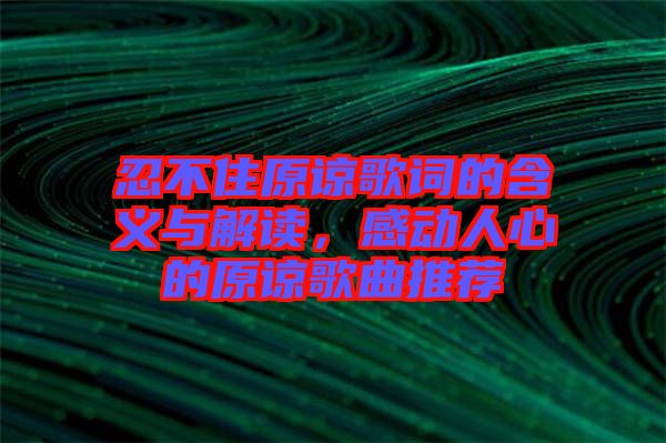 忍不住原諒歌詞的含義與解讀，感動人心的原諒歌曲推薦