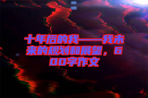 十年后的我——我未來的規(guī)劃和展望，600字作文