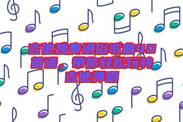 吉他獨(dú)奏通俗歌曲40首譜，帶你輕松玩轉(zhuǎn)吉他彈唱