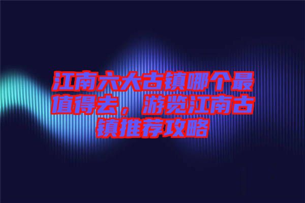江南六大古鎮(zhèn)哪個(gè)最值得去，游覽江南古鎮(zhèn)推薦攻略