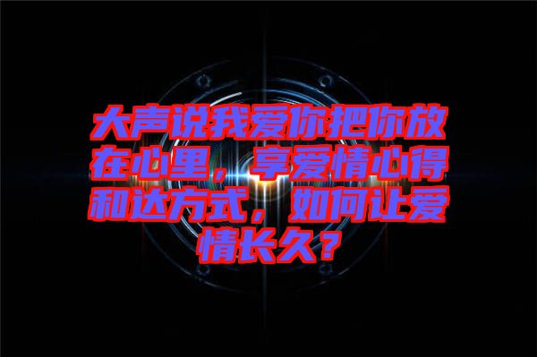 大聲說我愛你把你放在心里，享愛情心得和達(dá)方式，如何讓愛情長(zhǎng)久？
