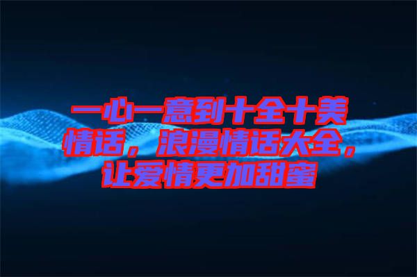一心一意到十全十美情話，浪漫情話大全，讓愛情更加甜蜜
