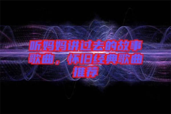 聽媽媽講過去的故事歌曲，懷舊經(jīng)典歌曲推薦