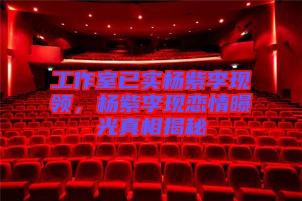 工作室已實楊紫李現(xiàn)領，楊紫李現(xiàn)戀情曝光真相揭秘