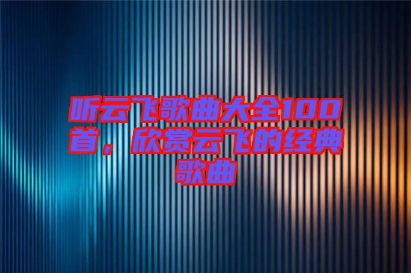 聽云飛歌曲大全100首，欣賞云飛的經(jīng)典歌曲
