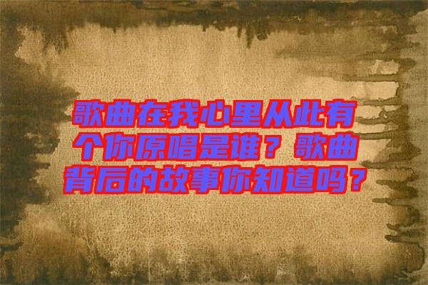 歌曲在我心里從此有個你原唱是誰？歌曲背后的故事你知道嗎？