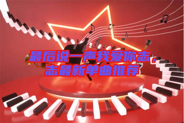最后說(shuō)一聲我愛(ài)你志，志最新單曲推薦