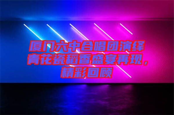 廈門六中合唱團演繹青花瓷稻香盛宴再現(xiàn)，精彩回顧