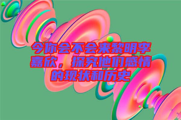今你會不會來黎明李嘉欣，探究他們感情的現(xiàn)狀和歷史