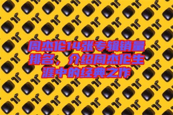 周杰倫14張專輯銷量排名，介紹周杰倫生涯中的經(jīng)典之作