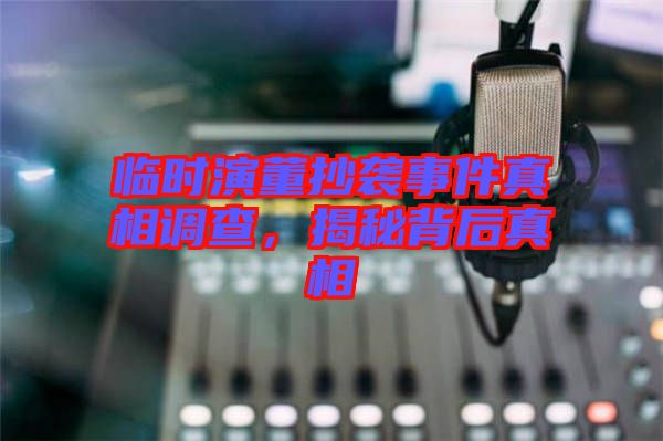 臨時演董抄襲事件真相調查，揭秘背后真相