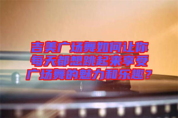 吉美廣場舞如何讓你每天都想跳起來享受廣場舞的魅力和樂趣？