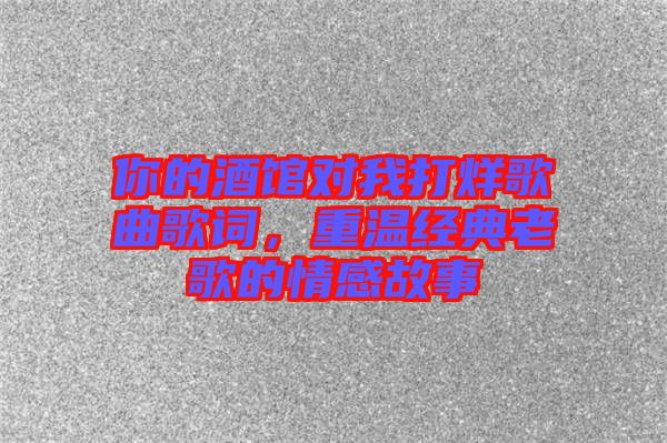 你的酒館對我打烊歌曲歌詞，重溫經(jīng)典老歌的情感故事