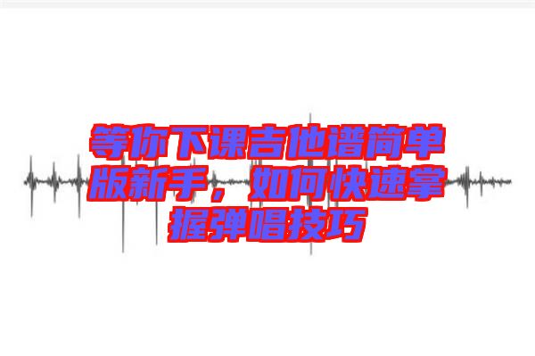 等你下課吉他譜簡單版新手，如何快速掌握彈唱技巧