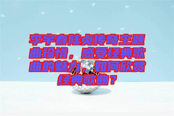 李宇春陸貞傳奇主題曲珍惜，感受經(jīng)典歌曲的魅力，如何欣賞經(jīng)典歌曲？
